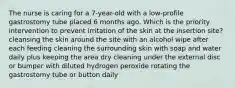 The nurse is caring for a 7-year-old with a low-profile gastrostomy tube placed 6 months ago. Which is the priority intervention to prevent irritation of the skin at the insertion site? cleansing the skin around the site with an alcohol wipe after each feeding cleaning the surrounding skin with soap and water daily plus keeping the area dry cleaning under the external disc or bumper with diluted hydrogen peroxide rotating the gastrostomy tube or button daily