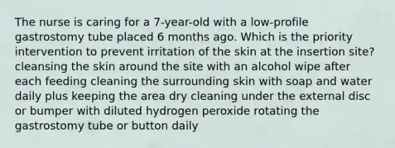 The nurse is caring for a 7-year-old with a low-profile gastrostomy tube placed 6 months ago. Which is the priority intervention to prevent irritation of the skin at the insertion site? cleansing the skin around the site with an alcohol wipe after each feeding cleaning the surrounding skin with soap and water daily plus keeping the area dry cleaning under the external disc or bumper with diluted hydrogen peroxide rotating the gastrostomy tube or button daily