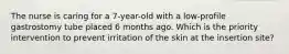 The nurse is caring for a 7-year-old with a low-profile gastrostomy tube placed 6 months ago. Which is the priority intervention to prevent irritation of the skin at the insertion site?