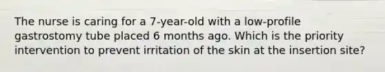 The nurse is caring for a 7-year-old with a low-profile gastrostomy tube placed 6 months ago. Which is the priority intervention to prevent irritation of the skin at the insertion site?