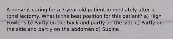 A nurse is caring for a 7-year-old patient immediately after a tonsillectomy. What is the best position for this patient? a) High Fowler's b) Partly on the back and partly on the side c) Partly on the side and partly on the abdomen d) Supine