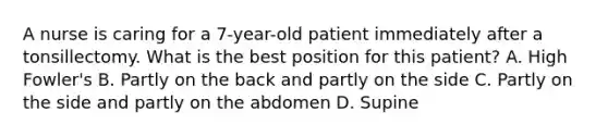 A nurse is caring for a 7-year-old patient immediately after a tonsillectomy. What is the best position for this patient? A. High Fowler's B. Partly on the back and partly on the side C. Partly on the side and partly on the abdomen D. Supine