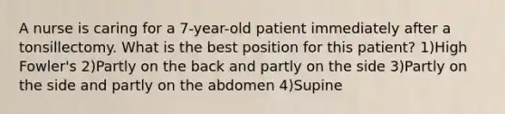 A nurse is caring for a 7-year-old patient immediately after a tonsillectomy. What is the best position for this patient? 1)High Fowler's 2)Partly on the back and partly on the side 3)Partly on the side and partly on the abdomen 4)Supine