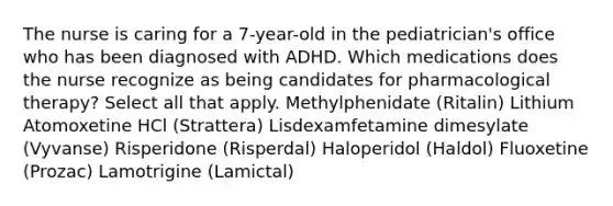 The nurse is caring for a 7-year-old in the pediatrician's office who has been diagnosed with ADHD. Which medications does the nurse recognize as being candidates for pharmacological therapy? Select all that apply. Methylphenidate (Ritalin) Lithium Atomoxetine HCl (Strattera) Lisdexamfetamine dimesylate (Vyvanse) Risperidone (Risperdal) Haloperidol (Haldol) Fluoxetine (Prozac) Lamotrigine (Lamictal)