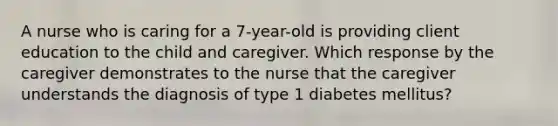 A nurse who is caring for a 7-year-old is providing client education to the child and caregiver. Which response by the caregiver demonstrates to the nurse that the caregiver understands the diagnosis of type 1 diabetes mellitus?