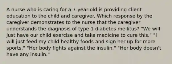 A nurse who is caring for a 7-year-old is providing client education to the child and caregiver. Which response by the caregiver demonstrates to the nurse that the caregiver understands the diagnosis of type 1 diabetes mellitus? "We will just have our child exercise and take medicine to cure this." "I will just feed my child healthy foods and sign her up for more sports." "Her body fights against the insulin." "Her body doesn't have any insulin."