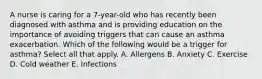 A nurse is caring for a 7-year-old who has recently been diagnosed with asthma and is providing education on the importance of avoiding triggers that can cause an asthma exacerbation. Which of the following would be a trigger for asthma? Select all that apply. A. Allergens B. Anxiety C. Exercise D. Cold weather E. Infections