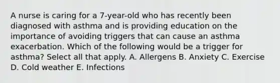 A nurse is caring for a 7-year-old who has recently been diagnosed with asthma and is providing education on the importance of avoiding triggers that can cause an asthma exacerbation. Which of the following would be a trigger for asthma? Select all that apply. A. Allergens B. Anxiety C. Exercise D. Cold weather E. Infections