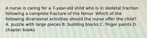 A nurse is caring for a 7-year-old shild who is in skeletal traction following a complete fracture of the femur. Which of the following diversional activities should the nurse offer the child? A. puzzle with large pieces B. building blocks C. finger paints D. chapter books