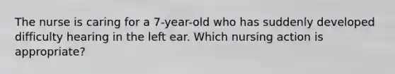 The nurse is caring for a 7-year-old who has suddenly developed difficulty hearing in the left ear. Which nursing action is appropriate?