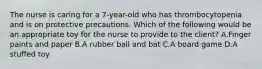 The nurse is caring for a 7-year-old who has thrombocytopenia and is on protective precautions. Which of the following would be an appropriate toy for the nurse to provide to the client? A.Finger paints and paper B.A rubber ball and bat C.A board game D.A stuffed toy