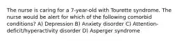 The nurse is caring for a 7-year-old with Tourette syndrome. The nurse would be alert for which of the following comorbid conditions? A) Depression B) Anxiety disorder C) Attention-deficit/hyperactivity disorder D) Asperger syndrome