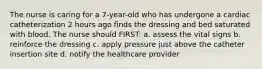 The nurse is caring for a 7-year-old who has undergone a cardiac catheterization 2 hours ago finds the dressing and bed saturated with blood. The nurse should FIRST: a. assess the vital signs b. reinforce the dressing c. apply pressure just above the catheter insertion site d. notify the healthcare provider