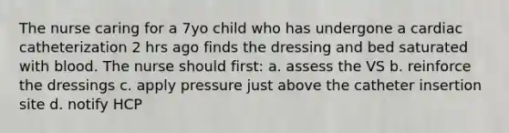 The nurse caring for a 7yo child who has undergone a cardiac catheterization 2 hrs ago finds the dressing and bed saturated with blood. The nurse should first: a. assess the VS b. reinforce the dressings c. apply pressure just above the catheter insertion site d. notify HCP