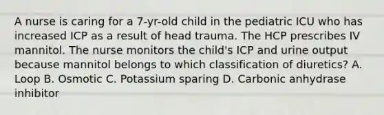 A nurse is caring for a 7-yr-old child in the pediatric ICU who has increased ICP as a result of head trauma. The HCP prescribes IV mannitol. The nurse monitors the child's ICP and urine output because mannitol belongs to which classification of diuretics? A. Loop B. Osmotic C. Potassium sparing D. Carbonic anhydrase inhibitor