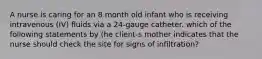 A nurse is caring for an 8 month old infant who is receiving intravenous (IV) fluids via a 24-gauge catheter. which of the following statements by (he client-s mother indicates that the nurse should check the site for signs of infiltration?