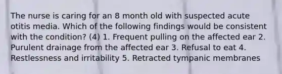 The nurse is caring for an 8 month old with suspected acute otitis media. Which of the following findings would be consistent with the condition? (4) 1. Frequent pulling on the affected ear 2. Purulent drainage from the affected ear 3. Refusal to eat 4. Restlessness and irritability 5. Retracted tympanic membranes