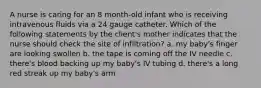 A nurse is caring for an 8 month-old infant who is receiving intravenous fluids via a 24 gauge catheter. Which of the following statements by the client's mother indicates that the nurse should check the site of infiltration? a. my baby's finger are looking swollen b. the tape is coming off the IV needle c. there's blood backing up my baby's IV tubing d. there's a long red streak up my baby's arm