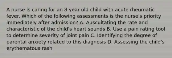 A nurse is caring for an 8 year old child with acute rheumatic fever. Which of the following assessments is the nurse's priority immediately after admission? A. Auscultating the rate and characteristic of the child's heart sounds B. Use a pain rating tool to determine severity of joint pain C. Identifying the degree of parental anxiety related to this diagnosis D. Assessing the child's erythematous rash