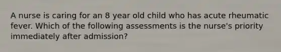 A nurse is caring for an 8 year old child who has acute rheumatic fever. Which of the following assessments is the nurse's priority immediately after admission?