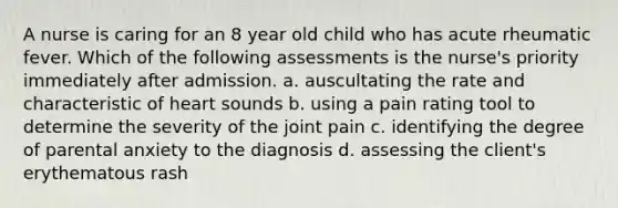 A nurse is caring for an 8 year old child who has acute rheumatic fever. Which of the following assessments is the nurse's priority immediately after admission. a. auscultating the rate and characteristic of heart sounds b. using a pain rating tool to determine the severity of the joint pain c. identifying the degree of parental anxiety to the diagnosis d. assessing the client's erythematous rash