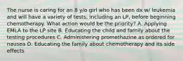 The nurse is caring for an 8 y/o girl who has been dx w/ leukemia and will have a variety of tests, including an LP, before beginning chemotherapy. What action would be the priority? A. Applying EMLA to the LP site B. Educating the child and family about the testing procedures C. Administering promethazine as ordered for nausea D. Educating the family about chemotherapy and its side effects