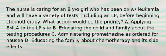 The nurse is caring for an 8 y/o girl who has been dx w/ leukemia and will have a variety of tests, including an LP, before beginning chemotherapy. What action would be the priority? A. Applying EMLA to the LP site B. Educating the child and family about the testing procedures C. Administering promethazine as ordered for nausea D. Educating the family about chemotherapy and its side effects