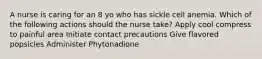 A nurse is caring for an 8 yo who has sickle cell anemia. Which of the following actions should the nurse take? Apply cool compress to painful area Initiate contact precautions Give flavored popsicles Administer Phytonadione