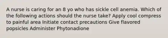 A nurse is caring for an 8 yo who has sickle cell anemia. Which of the following actions should the nurse take? Apply cool compress to painful area Initiate contact precautions Give flavored popsicles Administer Phytonadione