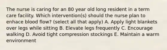 The nurse is caring for an 80 year old long resident in a term care facility. Which intervention(s) should the nurse plan to enhace blood flow? (select all that apply) A. Apply light blankets over legs while sitting B. Elevate legs frequently C. Encourage walking D. Avoid tight compression stockings E. Maintain a warm environment