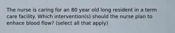 The nurse is caring for an 80 year old long resident in a term care facility. Which intervention(s) should the nurse plan to enhace blood flow? (select all that apply)