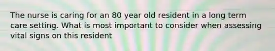 The nurse is caring for an 80 year old resident in a long term care setting. What is most important to consider when assessing vital signs on this resident