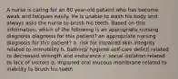 A nurse is caring for an 80 year-old patient who has become weak and fatigues easily. He is unable to wash his body and always asks the nurse to brush his teeth. Based on this information, which of the following is an appropriate nursing diagnosis diagnosis for this patient? an appropriate nursing diagnosis for this patient? a. risk for impaired skin integrity related to immobility b. bathing/ hygiene self-care deficit related to decreased strength and endurance c. social isolation related to lack of visitors d. impaired oral mucous membrane related to inability to brush his teeth