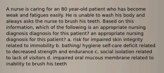 A nurse is caring for an 80 year-old patient who has become weak and fatigues easily. He is unable to wash his body and always asks the nurse to brush his teeth. Based on this information, which of the following is an appropriate nursing diagnosis diagnosis for this patient? an appropriate nursing diagnosis for this patient? a. risk for impaired skin integrity related to immobility b. bathing/ hygiene self-care deficit related to decreased strength and endurance c. social isolation related to lack of visitors d. impaired oral mucous membrane related to inability to brush his teeth