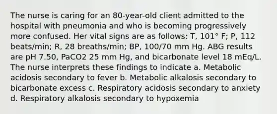 The nurse is caring for an 80-year-old client admitted to the hospital with pneumonia and who is becoming progressively more confused. Her vital signs are as follows: T, 101° F; P, 112 beats/min; R, 28 breaths/min; BP, 100/70 mm Hg. ABG results are pH 7.50, PaCO2 25 mm Hg, and bicarbonate level 18 mEq/L. The nurse interprets these findings to indicate a. Metabolic acidosis secondary to fever b. Metabolic alkalosis secondary to bicarbonate excess c. Respiratory acidosis secondary to anxiety d. Respiratory alkalosis secondary to hypoxemia