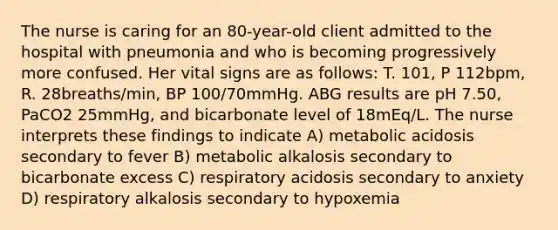 The nurse is caring for an 80-year-old client admitted to the hospital with pneumonia and who is becoming progressively more confused. Her vital signs are as follows: T. 101, P 112bpm, R. 28breaths/min, BP 100/70mmHg. ABG results are pH 7.50, PaCO2 25mmHg, and bicarbonate level of 18mEq/L. The nurse interprets these findings to indicate A) metabolic acidosis secondary to fever B) metabolic alkalosis secondary to bicarbonate excess C) respiratory acidosis secondary to anxiety D) respiratory alkalosis secondary to hypoxemia