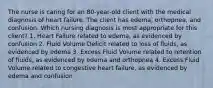 The nurse is caring for an 80-year-old client with the medical diagnosis of heart failure. The client has edema, orthopnea, and confusion. Which nursing diagnosis is most appropriate for this client? 1. Heart Failure related to edema, as evidenced by confusion 2. Fluid Volume Deficit related to loss of fluids, as evidenced by edema 3. Excess Fluid Volume related to retention of fluids, as evidenced by edema and orthopnea 4. Excess Fluid Volume related to congestive heart failure, as evidenced by edema and confusion