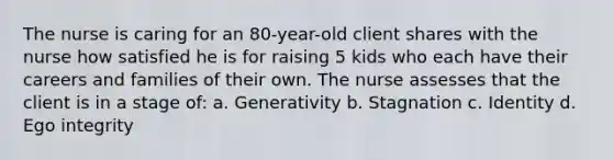 The nurse is caring for an 80-year-old client shares with the nurse how satisfied he is for raising 5 kids who each have their careers and families of their own. The nurse assesses that the client is in a stage of: a. Generativity b. Stagnation c. Identity d. Ego integrity