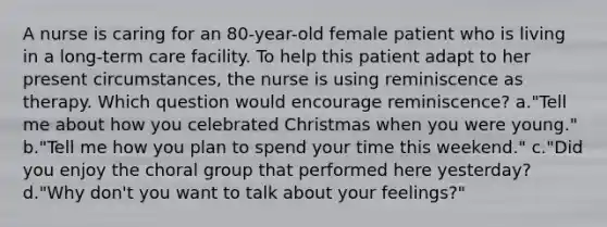 A nurse is caring for an 80-year-old female patient who is living in a long-term care facility. To help this patient adapt to her present circumstances, the nurse is using reminiscence as therapy. Which question would encourage reminiscence? a."Tell me about how you celebrated Christmas when you were young." b."Tell me how you plan to spend your time this weekend." c."Did you enjoy the choral group that performed here yesterday? d."Why don't you want to talk about your feelings?"