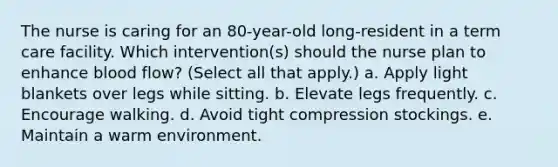 The nurse is caring for an 80-year-old long-resident in a term care facility. Which intervention(s) should the nurse plan to enhance blood flow? (Select all that apply.) a. Apply light blankets over legs while sitting. b. Elevate legs frequently. c. Encourage walking. d. Avoid tight compression stockings. e. Maintain a warm environment.