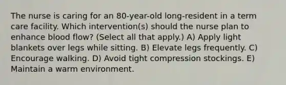 The nurse is caring for an 80-year-old long-resident in a term care facility. Which intervention(s) should the nurse plan to enhance blood flow? (Select all that apply.) A) Apply light blankets over legs while sitting. B) Elevate legs frequently. C) Encourage walking. D) Avoid tight compression stockings. E) Maintain a warm environment.