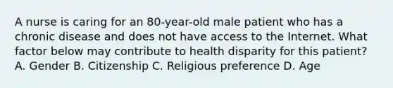 A nurse is caring for an 80-year-old male patient who has a chronic disease and does not have access to the Internet. What factor below may contribute to health disparity for this patient? A. Gender B. Citizenship C. Religious preference D. Age