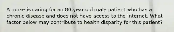 A nurse is caring for an 80-year-old male patient who has a chronic disease and does not have access to the Internet. What factor below may contribute to health disparity for this patient?