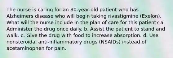 The nurse is caring for an 80-year-old patient who has Alzheimers disease who will begin taking rivastigmine (Exelon). What will the nurse include in the plan of care for this patient? a. Administer the drug once daily. b. Assist the patient to stand and walk. c. Give the drug with food to increase absorption. d. Use nonsteroidal anti-inflammatory drugs (NSAIDs) instead of acetaminophen for pain.