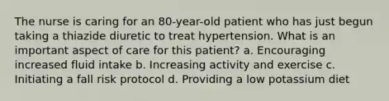 The nurse is caring for an 80-year-old patient who has just begun taking a thiazide diuretic to treat hypertension. What is an important aspect of care for this patient? a. Encouraging increased fluid intake b. Increasing activity and exercise c. Initiating a fall risk protocol d. Providing a low potassium diet