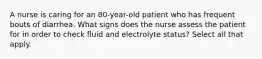 A nurse is caring for an 80-year-old patient who has frequent bouts of diarrhea. What signs does the nurse assess the patient for in order to check fluid and electrolyte status? Select all that apply.