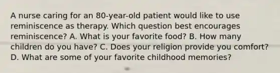 A nurse caring for an 80-year-old patient would like to use reminiscence as therapy. Which question best encourages reminiscence? A. What is your favorite food? B. How many children do you have? C. Does your religion provide you comfort? D. What are some of your favorite childhood memories?