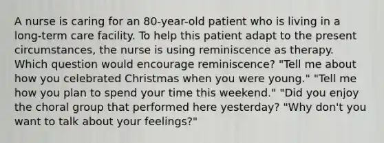 A nurse is caring for an 80-year-old patient who is living in a long-term care facility. To help this patient adapt to the present circumstances, the nurse is using reminiscence as therapy. Which question would encourage reminiscence? "Tell me about how you celebrated Christmas when you were young." "Tell me how you plan to spend your time this weekend." "Did you enjoy the choral group that performed here yesterday? "Why don't you want to talk about your feelings?"