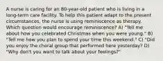 A nurse is caring for an 80-year-old patient who is living in a long-term care facility. To help this patient adapt to the present circumstances, the nurse is using reminiscence as therapy. Which question would encourage reminiscence? A) "Tell me about how you celebrated Christmas when you were young." B) "Tell me how you plan to spend your time this weekend." C) "Did you enjoy the choral group that performed here yesterday? D) "Why don't you want to talk about your feelings?"