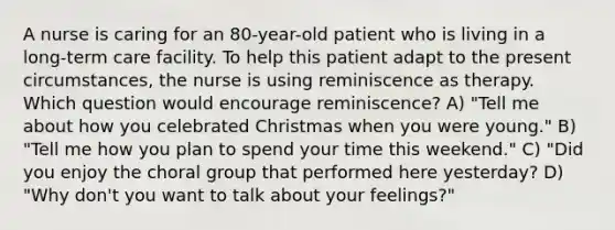 A nurse is caring for an 80-year-old patient who is living in a long-term care facility. To help this patient adapt to the present circumstances, the nurse is using reminiscence as therapy. Which question would encourage reminiscence? A) "Tell me about how you celebrated Christmas when you were young." B) "Tell me how you plan to spend your time this weekend." C) "Did you enjoy the choral group that performed here yesterday? D) "Why don't you want to talk about your feelings?"